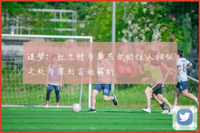 追梦：杜兰特与奥尼尔的惊人相似之处与深刻言论解析