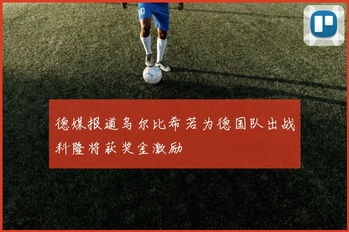 德媒报道乌尔比希若为德国队出战科隆将获奖金激励