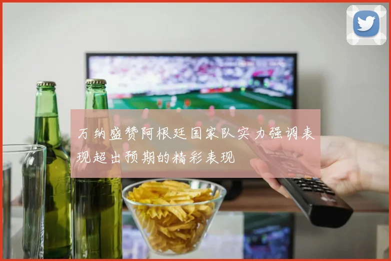 万纳盛赞阿根廷国家队实力强调表现超出预期的精彩表现
