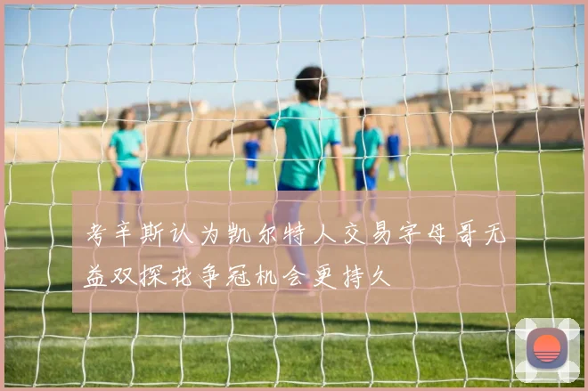 考辛斯认为凯尔特人交易字母哥无益双探花争冠机会更持久