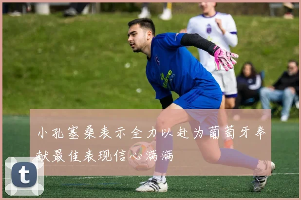 小孔塞桑表示全力以赴为葡萄牙奉献最佳表现信心满满