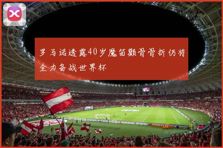 罗马诺透露40岁魔笛颧骨骨折仍将全力备战世界杯