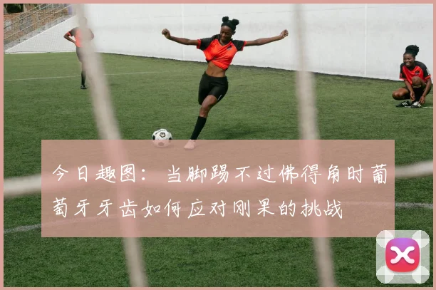 今日趣图：当脚踢不过佛得角时葡萄牙牙齿如何应对刚果的挑战