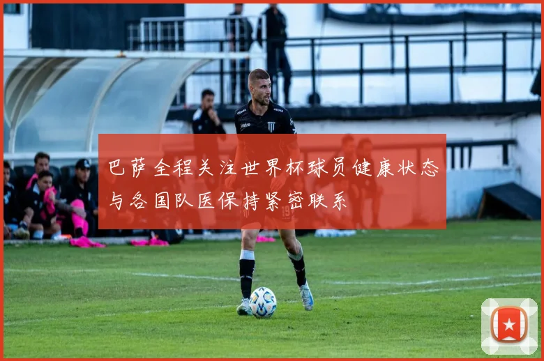 巴萨全程关注世界杯球员健康状态与各国队医保持紧密联系