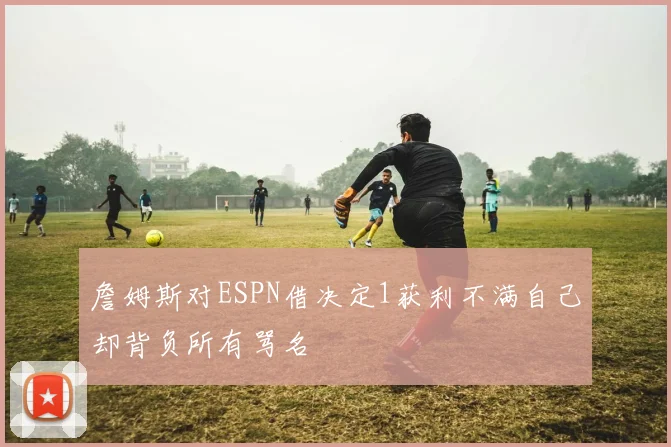 詹姆斯对ESPN借决定1获利不满自己却背负所有骂名