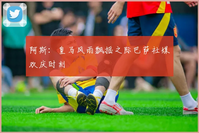 阿斯：皇马风雨飘摇之际巴萨社媒欢庆时刻