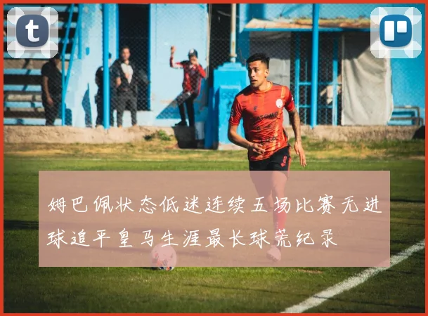 姆巴佩状态低迷连续五场比赛无进球追平皇马生涯最长球荒纪录