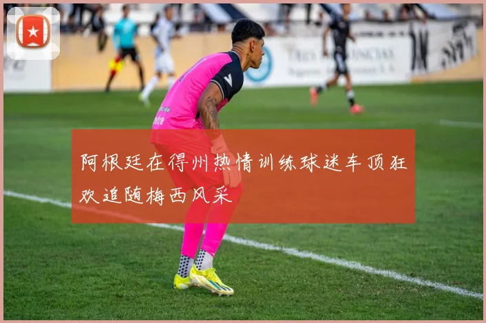 阿根廷在得州热情训练球迷车顶狂欢追随梅西风采