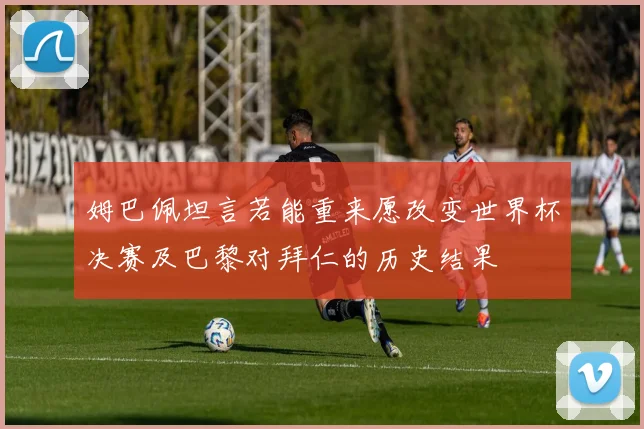 姆巴佩坦言若能重来愿改变世界杯决赛及巴黎对拜仁的历史结果