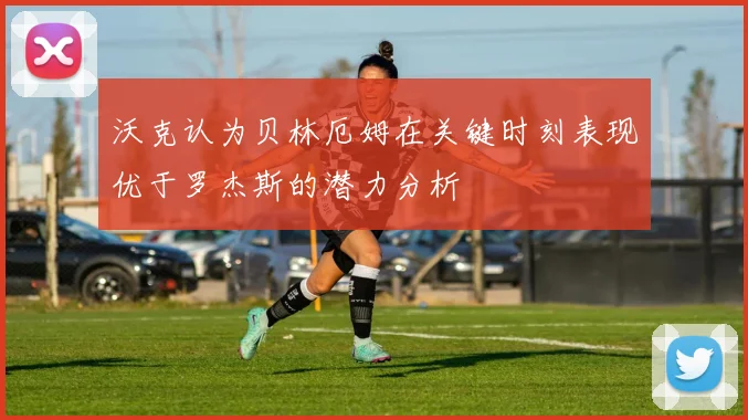 沃克认为贝林厄姆在关键时刻表现优于罗杰斯的潜力分析