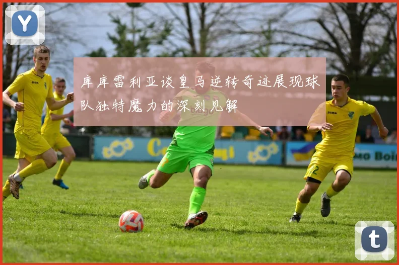 库库雷利亚谈皇马逆转奇迹展现球队独特魔力的深刻见解