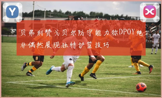 贝弗利赞戈贝尔防守能力称DPOY绝非偶然展现独特护筐技巧