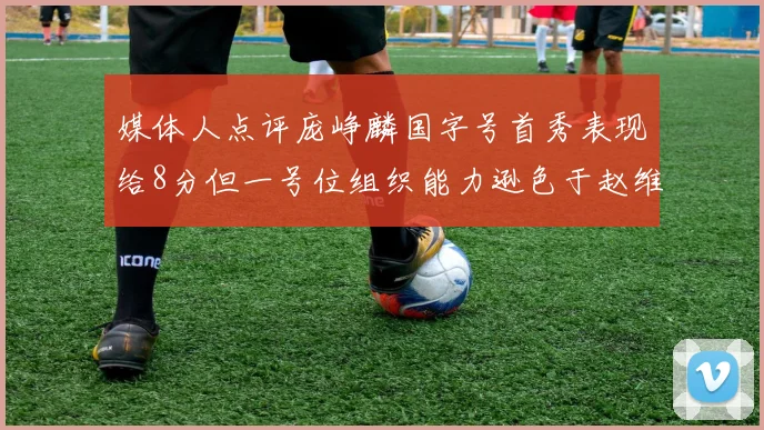 媒体人点评庞峥麟国字号首秀表现给8分但一号位组织能力逊色于赵维伦