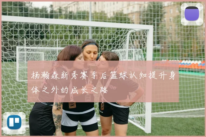 杨瀚森新秀赛季后篮球认知提升身体之外的成长之路