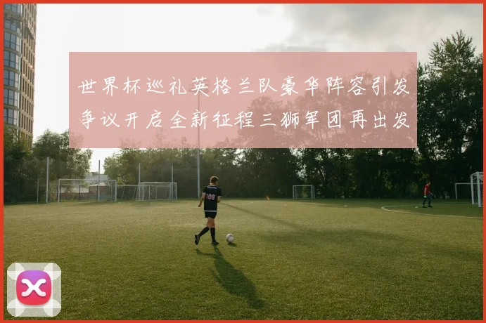 世界杯巡礼英格兰队豪华阵容引发争议开启全新征程三狮军团再出发