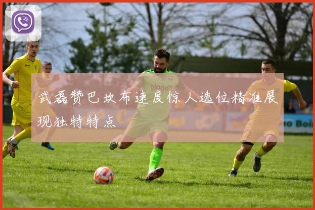 武磊赞巴坎布速度惊人选位精准展现独特特点