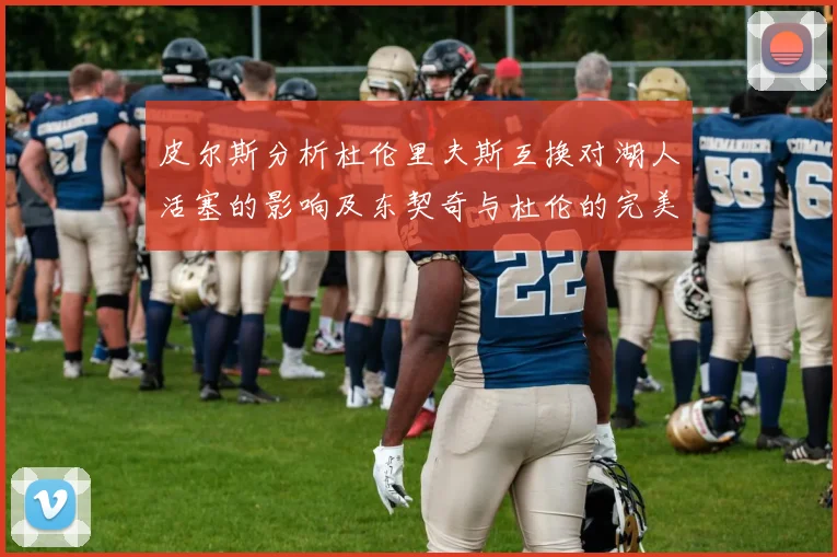 皮尔斯分析杜伦里夫斯互换对湖人活塞的影响及东契奇与杜伦的完美搭配