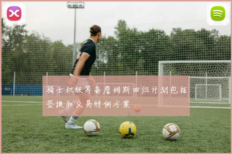 骑士积极筹备詹姆斯回归计划包括签换和交易特例方案