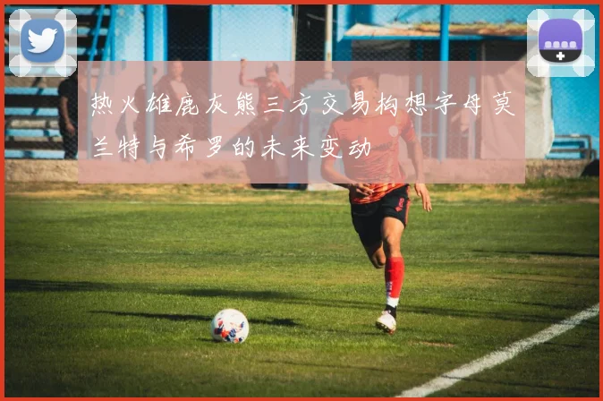 热火雄鹿灰熊三方交易构想字母莫兰特与希罗的未来变动