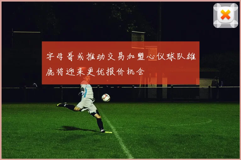 字母哥或推动交易加盟心仪球队雄鹿将迎来更优报价机会