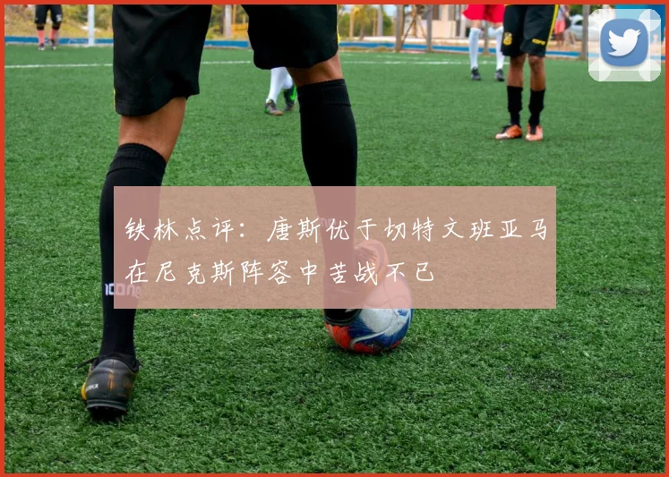 铁林点评：唐斯优于切特文班亚马在尼克斯阵容中苦战不已