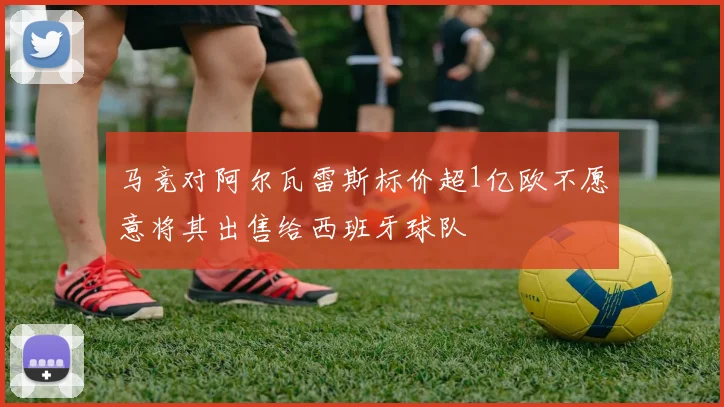 马竞对阿尔瓦雷斯标价超1亿欧不愿意将其出售给西班牙球队