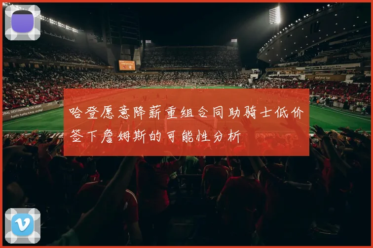 哈登愿意降薪重组合同助骑士低价签下詹姆斯的可能性分析